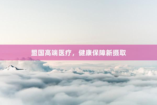 盟国高端医疗，健康保障新摄取